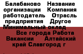 Балабаново › Название организации ­ Компания-работодатель › Отрасль предприятия ­ Другое › Минимальный оклад ­ 23 000 - Все города Работа » Вакансии   . Алтайский край,Славгород г.